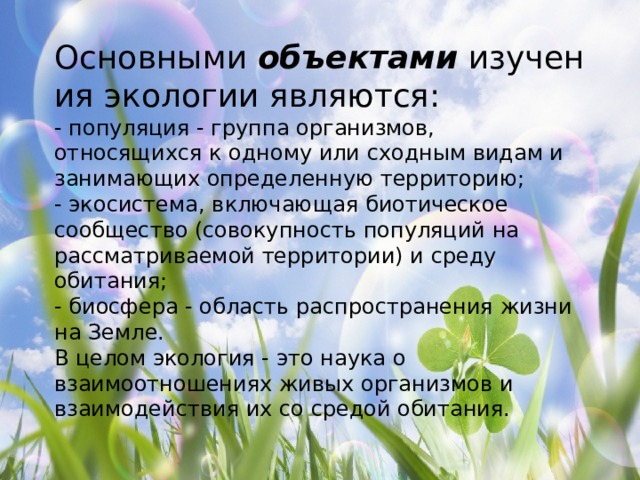 Основными  объектами  изучения экологии являются: - популяция - группа организмов, относящихся к одному или сходным видам и занимающих определенную территорию; - экосистема, включающая биотическое сообщество (совокупность популяций на рассматриваемой территории) и среду обитания; - биосфера - область распространения жизни на Земле. В целом экология - это наука о взаимоотношениях живых организмов и взаимодействия их со средой обитания. 