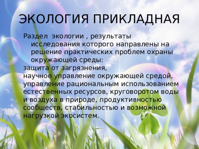 ЭКОЛОГИЯ ПРИКЛАДНАЯ Раздел экологии , результаты исследования которого направлены на решение практических проблем охраны окружающей среды: защита от загрязнения, научное управление окружающей средой, управление рациональным использованием естественных ресурсов, круговоротом воды и воздуха в природе, продуктивностью сообществ, стабильностью и возможной нагрузкой экосистем. 