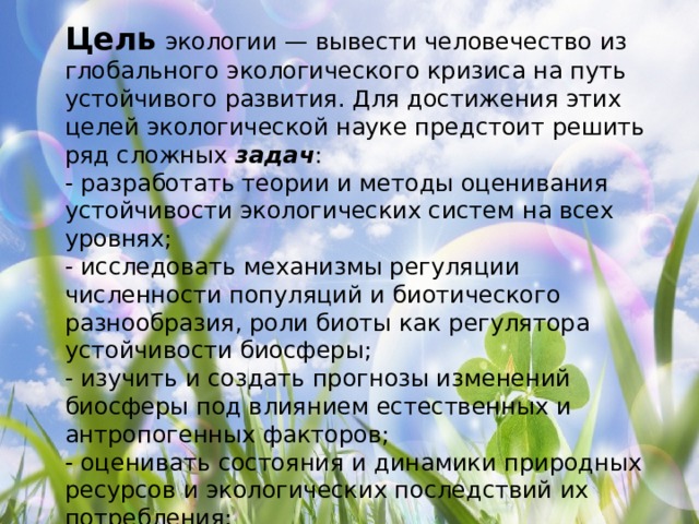 Цель  экологии — вывести человечество из глобального экологического кризиса на путь устойчивого развития. Для достижения этих целей экологической науке предстоит решить ряд сложных  задач : - разработать теории и методы оценивания устойчивости экологических систем на всех уровнях; - исследовать механизмы регуляции численности популяций и биотического разнообразия, роли биоты как регулятора устойчивости биосферы; - изучить и создать прогнозы изменений биосферы под влиянием естественных и антропогенных факторов; - оценивать состояния и динамики природных ресурсов и экологических последствий их потребления; - разрабатывать методы управления качеством окружающей среды; - формировать понимание проблем биосферы и экологическую культуру общества. 