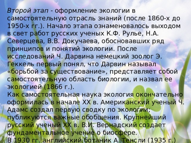 Второй этап  - оформление экологии в самостоятельную отрасль знаний (после 1860-х до 1950-х гг.). Начало этапа ознаменовалось выходом в свет работ русских ученых К.Ф. Рулье, Н.А. Северцева, В.В. Докучаева, обосновавших ряд принципов и понятий экологии. После исследований Ч. Дарвина немецкий зоолог Э. Геккель первый понял, что Дарвин называл «борьбой за существование», представляет собой самостоятельную область биологии, и назвал ее экологией (1866 г.). Как самостоятельная наука экология окончательно оформилась в начале XX в. Американский ученый Ч. Адамс создал первую сводку по экологии; публикуются важные обобщения. Крупнейший русский ученый XX в. В.И. Вернадский создает фундаментальное учение о биосфере. В 1930 гг. английский ботаник А. Тенсли (1935 г.) выдвинул понятие «экосистема», а несколько позже В. Я. Сукачев (1940 г.) обосновал близкое ему представление о биогеоценозе. 
