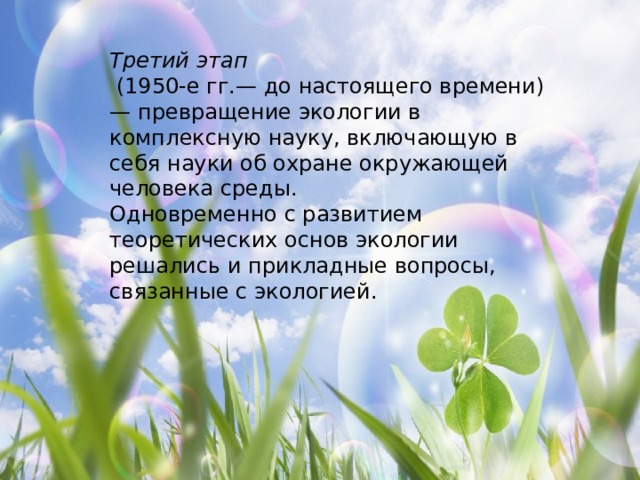 Третий этап   (1950-е гг.— до настоящего времени) — превращение экологии в комплексную науку, включающую в себя науки об охране окружающей человека среды. Одновременно с развитием теоретических основ экологии решались и прикладные вопросы, связанные с экологией. 
