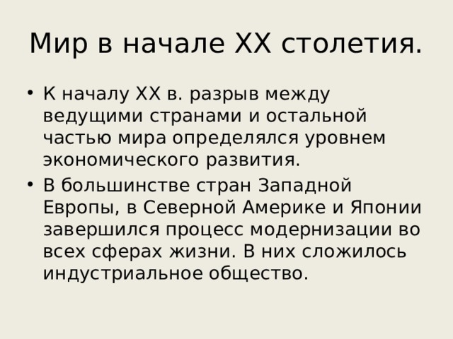 Мир в начале ХХ столетия. К началу ХХ в. разрыв между ведущими странами и остальной частью мира определялся уровнем экономического развития. В большинстве стран Западной Европы, в Северной Америке и Японии завершился процесс модернизации во всех сферах жизни. В них сложилось индустриальное общество. 