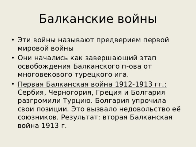 Балканские войны Эти войны называют предверием первой мировой войны Они начались как завершающий этап освобождения Балканского п-ова от многовекового турецкого ига. Первая Балканская война 1912-1913 гг.: Сербия, Черногория, Греция и Болгария разгромили Турцию. Болгария упрочила свои позиции. Это вызвало недовольство её союзников. Результат: вторая Балканская война 1913 г. 