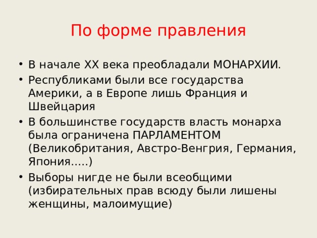 По форме правления В начале ХХ века преобладали МОНАРХИИ. Республиками были все государства Америки, а в Европе лишь Франция и Швейцария В большинстве государств власть монарха была ограничена ПАРЛАМЕНТОМ (Великобритания, Австро-Венгрия, Германия, Япония.....) Выборы нигде не были всеобщими (избирательных прав всюду были лишены женщины, малоимущие) 