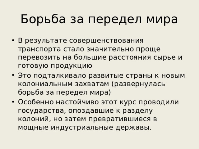 Борьба за передел мира В результате совершенствования транспорта стало значительно проще перевозить на большие расстояния сырье и готовую продукцию Это подталкивало развитые страны к новым колониальным захватам (развернулась борьба за передел мира) Особенно настойчиво этот курс проводили государства, опоздавшие к разделу колоний, но затем превратившиеся в мощные индустриальные державы. 