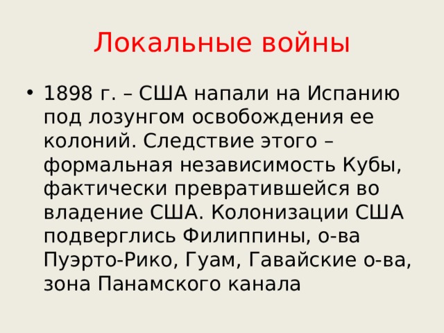 Локальные войны 1898 г. – США напали на Испанию под лозунгом освобождения ее колоний. Следствие этого – формальная независимость Кубы, фактически превратившейся во владение США. Колонизации США подверглись Филиппины, о-ва Пуэрто-Рико, Гуам, Гавайские о-ва, зона Панамского канала 