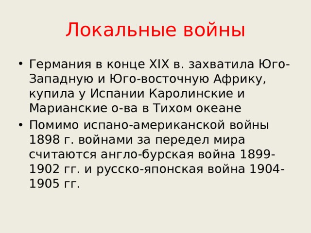 Локальные войны Германия в конце XIX в. захватила Юго-Западную и Юго-восточную Африку, купила у Испании Каролинские и Марианские о-ва в Тихом океане Помимо испано-американской войны 1898 г. войнами за передел мира считаются англо-бурская война 1899-1902 гг. и русско-японская война 1904-1905 гг. 