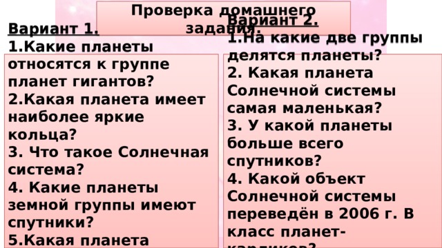 Проверка домашнего задания. Вариант 1. Вариант 2. 1.Какие планеты относятся к группе планет гигантов? 1.На какие две группы делятся планеты? 2.Какая планета имеет наиболее яркие кольца? 2. Какая планета Солнечной системы самая маленькая? 3. Что такое Солнечная система? 3. У какой планеты больше всего спутников? 4. Какие планеты земной группы имеют спутники? 4. Какой объект Солнечной системы переведён в 2006 г. В класс планет- карликов? 5.Какая планета Солнечной системы самая большая? 5. Солнечная система – это … 