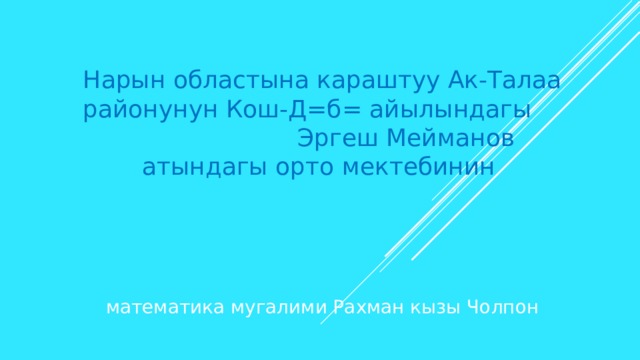 Нарын областына караштуу Ак-Талаа районунун Кош-Д=б= айылындагы Эргеш Мейманов атындагы орто мектебинин   математика мугалими Рахман кызы Чолпон 