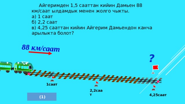 88 км/саат    Айгеримден 1,5 сааттан кийин Дамьен 88 км/саат ылдамдык менен жолго чыкты. а) 1 саат б) 2,2 саат в) 4,25 сааттан кийин Айгерим Дамьендон канча арылыкта болот? ? Л.Г. Петерсон «Математика 4 класс» Урок 28.  1саат 2,2саат 4,25саат  (1) 6 