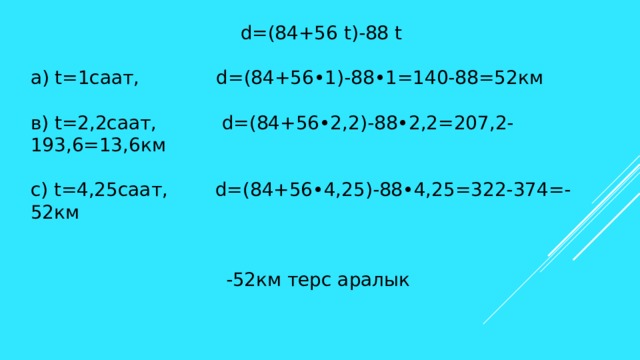 d=(84+56 t)-88 t а) t=1саат, d=(84+56•1)-88•1=140-88=52км в) t=2,2саат, d=(84+56•2,2)-88•2,2=207,2-193,6=13,6км с) t=4,25саат, d=(84+56•4,25)-88•4,25=322-374=-52км  -52км терс аралык 
