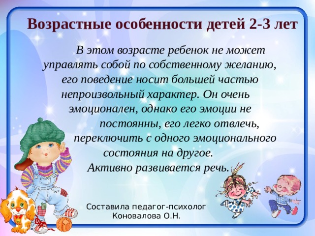 Возрастные особенности детей 2-3 лет  В этом возрасте ребенок не может управлять собой по собственному желанию, его поведение носит большей частью непроизвольный характер. Он очень  эмоционален, однако его эмоции не  постоянны, его легко отвлечь,  переключить с одного эмоционального состояния на другое. Активно развивается речь. Составила педагог-психолог Коновалова О.Н. 