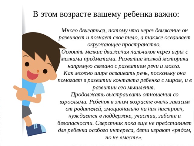 В этом возрасте вашему ребенка важно: Много двигаться, потому что через движение он развивает и познает свое тело, а также осваивает окружающее пространство. Освоить мелкие движения пальчиков через игры с мелкими предметами. Развитие мелкой моторики напрямую связано с развитием речи и мозга. Как можно шире осваивать речь, поскольку она помогает в развитии контакта ребенка с миром, и в развитии его мышления. Продолжать выстраивать отношения со взрослыми. Ребенок в этом возрасте очень зависим от родителей, эмоционально на них настроен, нуждается в поддержке, участии, заботе и безопасности. Сверстник пока еще не представляет для ребенка особого интереса, дети играют «рядом, но не вместе». 