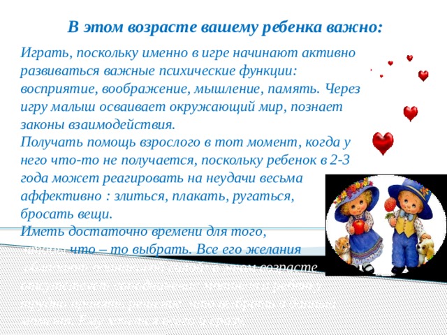 В этом возрасте вашему ребенка важно: Играть, поскольку именно в игре начинают активно развиваться важные психические функции: восприятие, воображение, мышление, память. Через игру малыш осваивает окружающий мир, познает законы взаимодействия. Получать помощь взрослого в тот момент, когда у него что-то не получается, поскольку ребенок в 2-3 года может реагировать на неудачи весьма аффективно : злиться, плакать, ругаться, бросать вещи. Иметь достаточно времени для того,  чтобы  что – то выбрать. Все его желания  обладают одинаковой силой: в этом возрасте отсутствует соподчинение мотивов и ребенку трудно принять решение, что выбрать в данный момент. Ему хочется всего и сразу. 