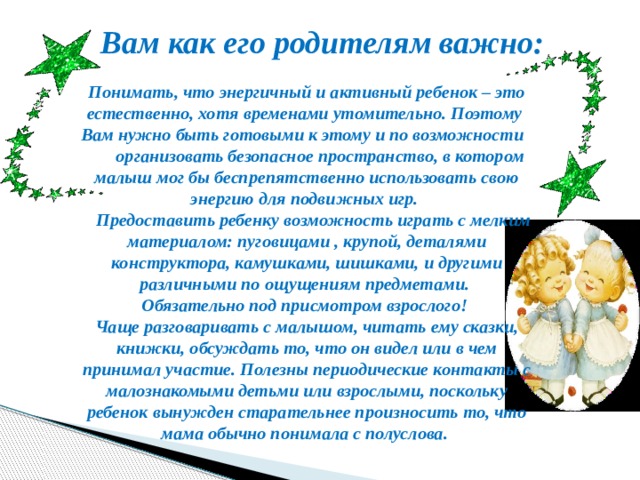 Вам как его родителям важно:  Понимать, что энергичный и активный ребенок – это естественно, хотя временами утомительно. Поэтому Вам нужно быть готовыми к этому и по возможности  организовать безопасное пространство, в котором малыш мог бы беспрепятственно использовать свою энергию для подвижных игр.  Предоставить ребенку возможность играть с мелким материалом: пуговицами , крупой, деталями конструктора, камушками, шишками, и другими различными по ощущениям предметами. Обязательно под присмотром взрослого! Чаще разговаривать с малышом, читать ему сказки, книжки, обсуждать то, что он видел или в чем принимал участие. Полезны периодические контакты с малознакомыми детьми или взрослыми, поскольку ребенок вынужден старательнее произносить то, что мама обычно понимала с полуслова. 