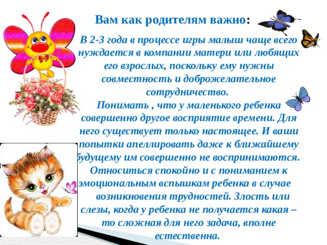Вам как родителям важно : В 2-3 года в процессе игры малыш чаще всего нуждается в компании матери или любящих его взрослых, поскольку ему нужны совместность и доброжелательное сотрудничество. Понимать , что у маленького ребенка совершенно другое восприятие времени. Для него существует только настоящее. И ваши попытки апеллировать даже к ближайшему будущему им совершенно не воспринимаются. Относиться спокойно и с пониманием к эмоциональным вспышкам ребенка в случае  возникновения трудностей. Злость или слезы, когда у ребенка не получается какая – то сложная для него задача, вполне естественна. 