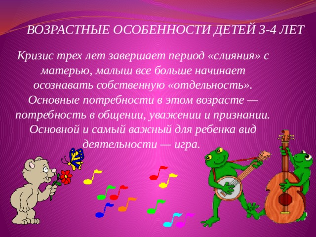  ВОЗРАСТНЫЕ ОСОБЕННОСТИ ДЕТЕЙ 3-4 ЛЕТ Кризис трех лет завершает период «слияния» с матерью, малыш все больше начинает осознавать собственную «отдельность». Основные потребности в этом возрасте — потребность в общении, уважении и признании. Основной и самый важный для ребенка вид деятельности — игра. 