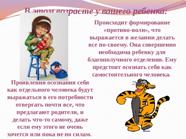 В этом возрасте у вашего ребенка: Происходит формирование «противо-воли», что выражается в желании делать все по-своему. Она совершенно необходима ребенку для благополучного отделения. Ему предстоит осознать себя как самостоятельного человека. Проявления осознания себя как отдельного человека будут выражаться в его потребности отвергать почти все, что предлагают родители, и делать что-то самому, даже если ему этого не очень хочется или пока не по силам. 