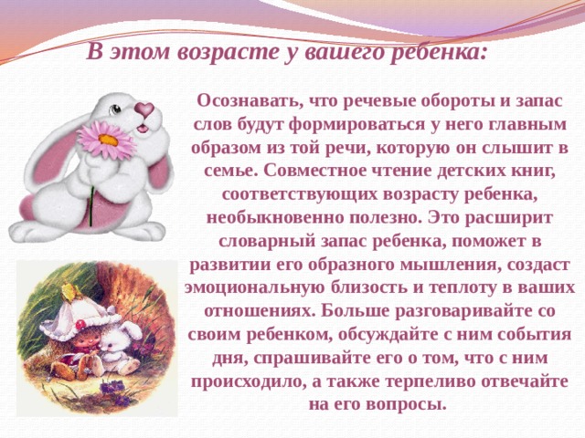 В этом возрасте у вашего ребенка: Осознавать, что речевые обороты и запас слов будут формироваться у него главным образом из той речи, которую он слышит в семье. Совместное чтение детских книг, соответствующих возрасту ребенка, необыкновенно полезно. Это расширит словарный запас ребенка, поможет в развитии его образного мышления, создаст эмоциональную близость и теплоту в ваших отношениях. Больше разговаривайте со своим ребенком, обсуждайте с ним события дня, спрашивайте его о том, что с ним происходило, а также терпеливо отвечайте на его вопросы. 
