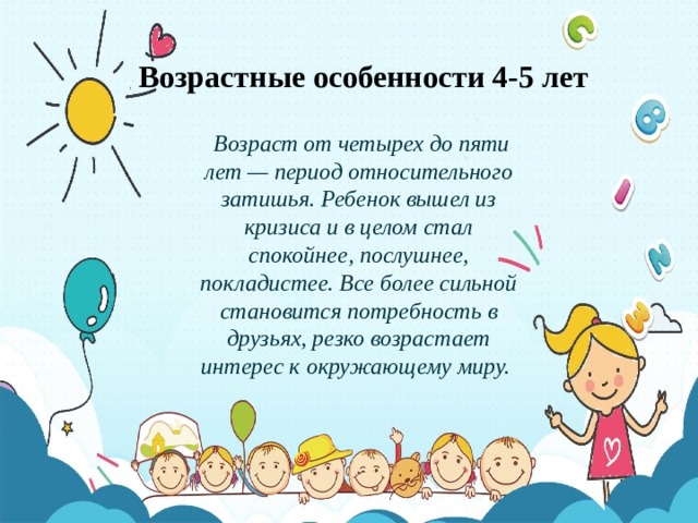 Возрастные особенности 4-5 лет  Возраст от четырех до пяти лет — период относительного затишья. Ребенок вышел из кризиса и в целом стал спокойнее, послушнее, покладистее. Все более сильной становится потребность в друзьях, резко возрастает интерес к окружающему миру. 
