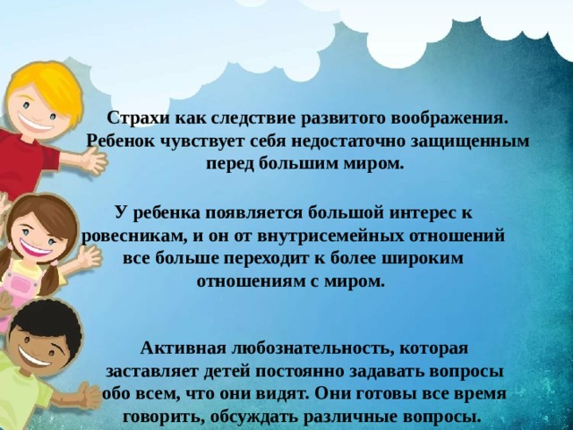 Страхи как следствие развитого воображения. Ребенок чувствует себя недостаточно защищенным перед большим миром. У ребенка появляется большой интерес к ровесникам, и он от внутрисемейных отношений все больше переходит к более широким отношениям с миром. Активная любознательность, которая заставляет детей постоянно задавать вопросы обо всем, что они видят. Они готовы все время говорить, обсуждать различные вопросы. 