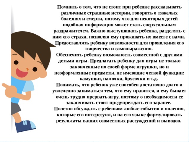 Помнить о том, что не стоит при ребенке рассказывать различные страшные истории, говорить о тяжелых болезнях и смерти, потому что для некоторых детей подобная информация может стать сверхсильным раздражителем. Важно выслушивать ребенка, разделять с ним его страхи, позволяя ему проживать их вместе с вами. Предоставлять ребенку возможности для проявления его творчества и самовыражения. Обеспечить ребенку возможность совместной с другими детьми игры. Предлагать ребенку для игры не только законченные по своей форме игрушки, но и неоформленные предметы, не имеющие четкой функции: камушки, палочки, брусочки и т.д. Понимать, что ребенок уже способен достаточно долго и увлеченно заниматься тем, что ему нравится, и ему бывает очень трудно прервать игру, поэтому о необходимости ее заканчивать стоит предупреждать его заранее. Полезно обсуждать с ребенком любые события и явления, которые его интересуют, и на его языке формулировать результаты ваших совместных рассуждений и выводов. 