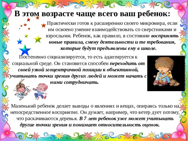 В этом возрасте чаще всего ваш ребенок: Практически готов к расширению своего микромира, если им освоено умение взаимодействовать со сверстниками и взрослыми. Ребенок, как правило, в состоянии воспринять новые правила, смену деятельности и те требования, которые будут предъявлены ему в школе.  Постепенно социализируется, то есть адаптируется к социальной среде. Он становится способен переходить от своей узкой эгоцентричной позиции к объективной, учитывать точки зрения других людей и может начать с ними сотрудничать.  Маленький ребенок делает выводы о явлениях и вещах, опираясь только на непосредственное восприятие. Он думает, например, что ветер дует потому, что раскачиваются деревья. В 7 лет ребенок уже может учитывать другие точки зрения и понимает относительность оценок.  