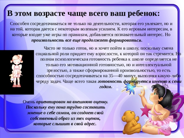 В этом возрасте чаще всего ваш ребенок: Способен сосредотачиваться не только на деятельности, которая его увлекает, но и на той, которая дается с некоторым волевым усилием. К его игровым интересам, в которые входят уже игры по правилам, добавляется познавательный интерес. Но произвольность все еще продолжает формироваться.  Часто не только готов, но и хочет пойти в школу, поскольку смена социальной роли придает ему взрослости, к которой он так стремится. Но полная психологическая готовность ребенка к школе определяется не только его мотивационной готовностью, но и интеллектуальной зрелостью, а также сформированной произвольностью, то есть способностью сосредотачиваться на 35—40 минут, выполняя какую-либо череду задач. Чаще всего такая готовность формируется именно к семи годам.  Очень ориентирован на внешнюю оценку. Поскольку ему пока трудно составить мнение о себе самом, он создает свой собственный образ из тех оценок, которые слышит в свой адрес.  