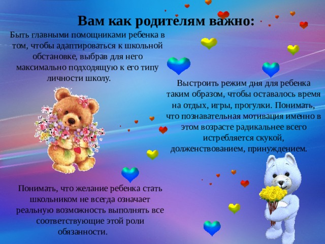 Вам как родителям важно: Быть главными помощниками ребенка в том, чтобы адаптироваться к школьной обстановке, выбрав для него максимально подходящую к его типу личности школу.  Выстроить режим дня для ребенка таким образом, чтобы оставалось время на отдых, игры, прогулки. Понимать, что познавательная мотивация именно в этом возрасте радикальнее всего истребляется скукой, долженствованием, принуждением.  Понимать, что желание ребенка стать школьником не всегда означает реальную возможность выполнять все соответствующие этой роли обязанности.  