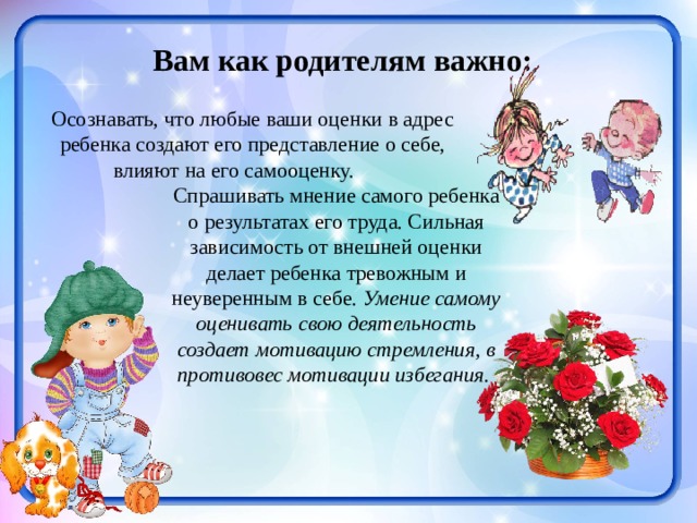 Вам как родителям важно: Осознавать, что любые ваши оценки в адрес ребенка создают его представление о себе, влияют на его самооценку.  Спрашивать мнение самого ребенка о результатах его труда. Сильная зависимость от внешней оценки делает ребенка тревожным и неуверенным в себе. Умение самому оценивать свою деятельность создает мотивацию стремления, в противовес мотивации избегания.  