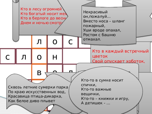 Кто в лесу огромней всех, Кто богатый носит мех, Кто в берлоге до весны Днем и ночью смотрит сны? Некрасивый он,пожалуй… Вместо носа – шланг пожарный, Уши вроде опахал, Ростом с башню отмахал. ч е л а п е е д м в ь д с ь о л Кто в каждый встречный цветок Свой опускает хоботок, А после – в улей Мчится пулей, И что-то прячет в уголок? о с л н Горбоносый, длинноногий, Великан ветвисторогий. Ест траву, кустов побеги, С ним тягаться трудно в беге, Коль такого довелось Встретить,знай,что это… в о л к Кто-то в сумке носит спички, Кто-то важные вещички, Кто-то – книжки и игру, А детишек - … Смел и зол разбойник серый, Чуть козу вчера не съел он. К счастью Тузик и Трезорка За отарой смотрят зорко! Сквозь летние сумерки парка По краю искусственных вод, Красавица птица-дикарка, Как белое диво плывет е л ь д е б к р у е н г у 