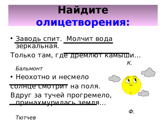 Найдите  олицетворения: Заводь спит. Молчит вода зеркальная. Только там, где дремлют камыши…  К. Бальмонт Неохотно и несмело солнце смотрит на поля. Вдруг за тучей прогремело, принахмурилась земля…   Ф. Тютчев 