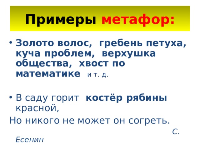 Примеры метафор: Золото волос, гребень петуха, куча проблем, верхушка общества, хвост по математике и т. д.  В саду горит костёр рябины красной, Но никого не может он согреть.  С. Есенин 