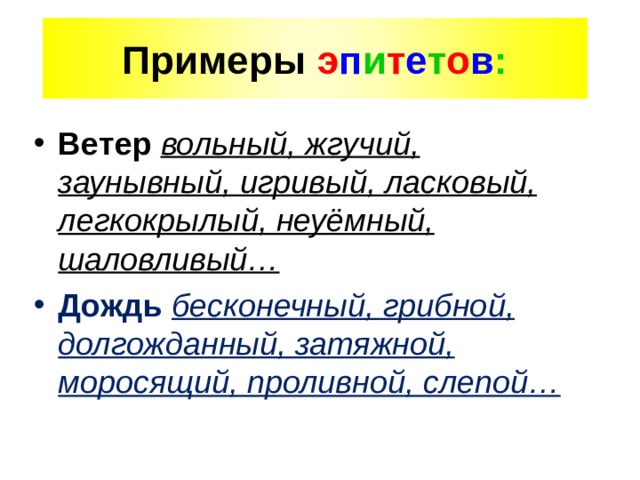 Примеры э п и т е т о в : Ветер  вольный, жгучий, заунывный, игривый, ласковый, легкокрылый, неуёмный, шаловливый… Дождь  бесконечный, грибной, долгожданный, затяжной, моросящий, проливной, слепой… 