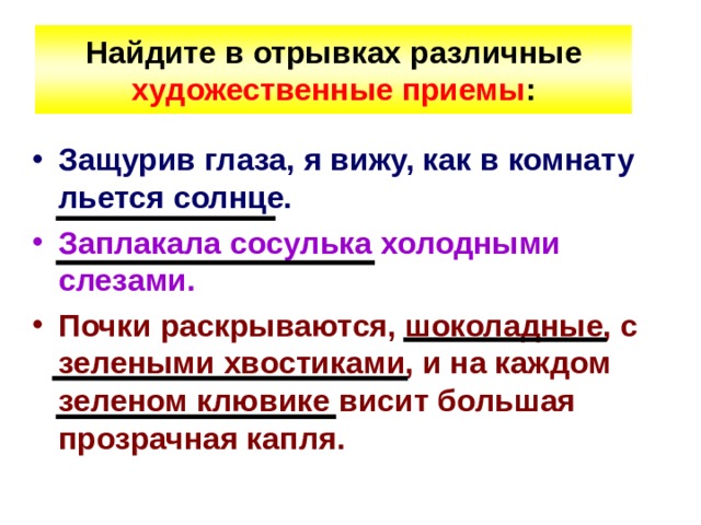 Найдите  в отрывках различные художественные приемы : Защурив глаза, я вижу, как в комнату льется солнце. Заплакала сосулька холодными слезами. Почки раскрываются, шоколадные, с зелеными хвостиками, и на каждом зеленом клювике висит большая прозрачная капля. 