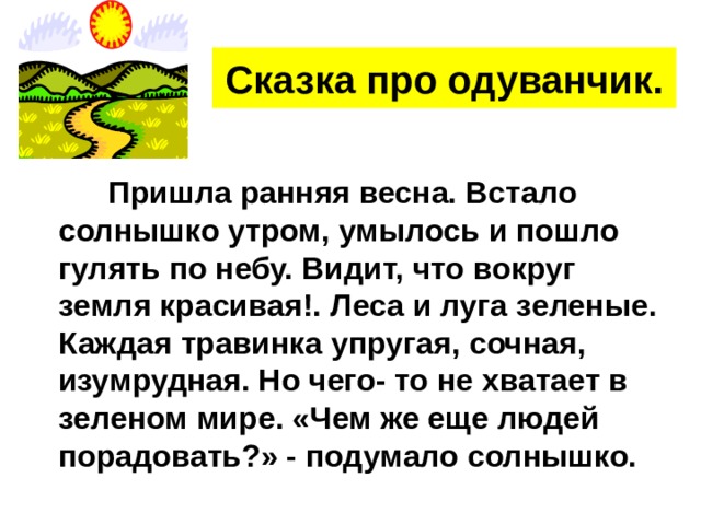 Сказка про одуванчик.  Пришла ранняя весна. Встало солнышко утром, умылось и пошло гулять по небу. Видит, что вокруг земля красивая!. Леса и луга зеленые. Каждая травинка упругая, сочная, изумрудная. Но чего- то не хватает в зеленом мире. «Чем же еще людей порадовать?» - подумало солнышко. 