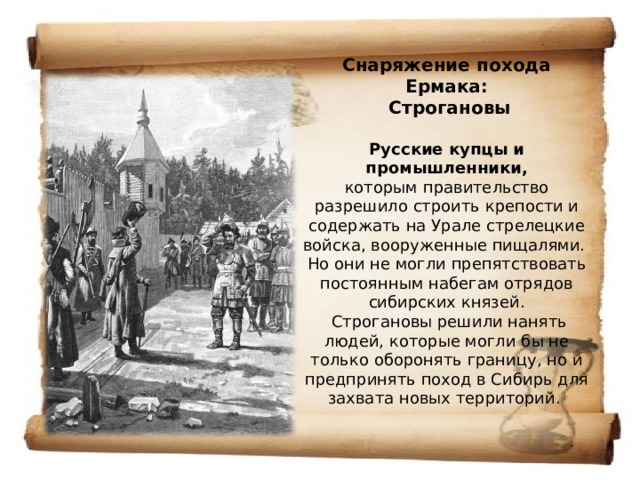 Снаряжение похода Ермака:  Строгановы   Русские купцы и промышленники,  которым правительство разрешило строить крепости и содержать на Урале стрелецкие войска, вооруженные пищалями.  Но они не могли препятствовать постоянным набегам отрядов сибирских князей.  Строгановы решили нанять людей, которые могли бы не только оборонять границу, но и предпринять поход в Сибирь для захвата новых территорий. 