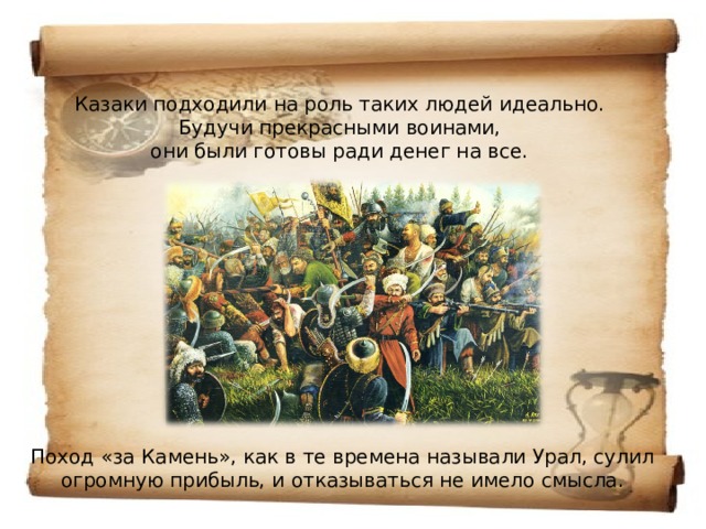 Казаки подходили на роль таких людей идеально.  Будучи прекрасными воинами,  они были готовы ради денег на все.              Поход «за Камень», как в те времена называли Урал, сулил огромную прибыль, и отказываться не имело смысла. 