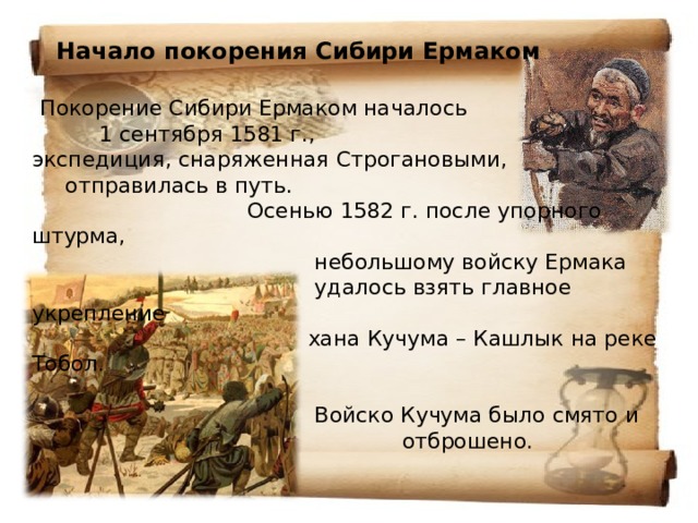  Начало покорения Сибири Ермаком    Покорение Сибири Ермаком началось  1 сентября 1581 г.,  экспедиция, снаряженная Строгановыми, отправилась в путь.  Осенью 1582 г. после упорного штурма,  небольшому войску Ермака  удалось взять главное укрепление  хана Кучума – Кашлык на реке Тобол.    Войско Кучума было смято и  отброшено.      