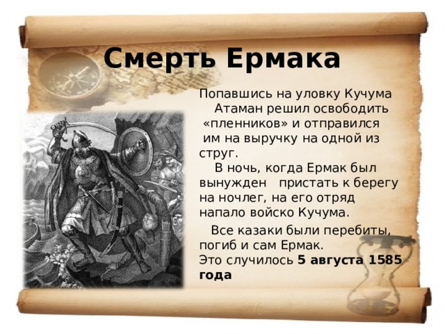 Смерть Ермака Попавшись на уловку Кучума  Атаман решил освободить  «пленников» и отправился  им на выручку на одной из струг.  В ночь, когда Ермак был вынужден пристать к берегу на ночлег, на его отряд напало войско Кучума.  Все казаки были перебиты, погиб и сам Ермак.  Это случилось 5 августа 1585 года 