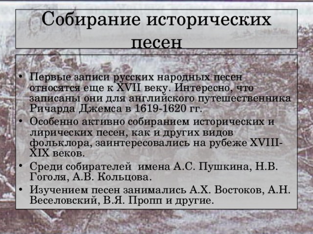 Собирание исторических песен Первые записи русских народных песен относятся еще к XVII веку. Интересно, что записаны они для английского путешественника Ричарда Джемса в 1619-1620 гг. Особенно активно собиранием исторических и лирических песен, как и других видов фольклора, заинтересовались на рубеже XVIII-XIX веков. Среди собирателей имена А.С. Пушкина, Н.В. Гоголя, А.В. Кольцова. Изучением песен занимались А.Х. Востоков, А.Н. Веселовский, В.Я. Пропп и другие. 