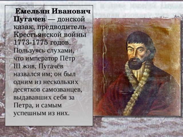  Емельян Иванович Пугачев  — донской казак, предводитель Крестьянской войны 1773-1775 годов.  Пользуясь слухами, что император Пётр III жив, Пугачёв назвался им; он был одним из нескольких десятков самозванцев, выдававших себя за Петра, и самым успешным из них. 