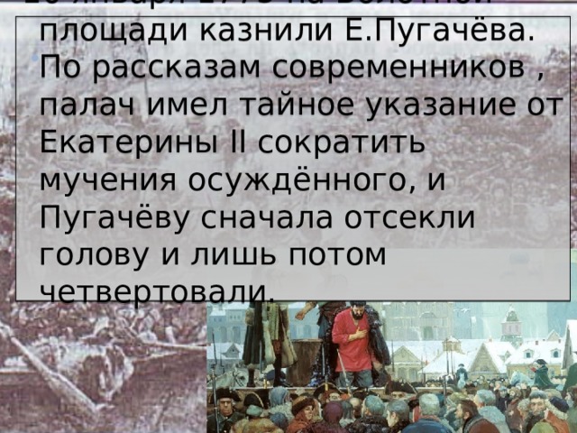 10 января 1775 на Болотной площади казнили Е.Пугачёва. По рассказам современников , палач имел тайное указание от Екатерины II сократить мучения осуждённого, и Пугачёву сначала отсекли голову и лишь потом четвертовали.   