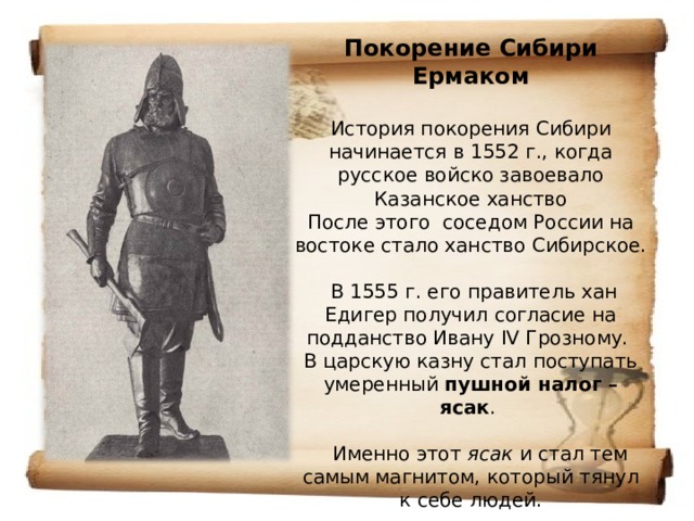 Покорение Сибири Ермаком   История покорения Сибири начинается в 1552 г., когда русское войско завоевало Казанское ханство  После этого соседом России на востоке стало ханство Сибирское.   В 1555 г. его правитель хан Едигер получил согласие на подданство Ивану IV Грозному.  В царскую казну стал поступать умеренный пушной налог – ясак .   Именно этот  ясак  и стал тем самым магнитом, который тянул к себе людей. 