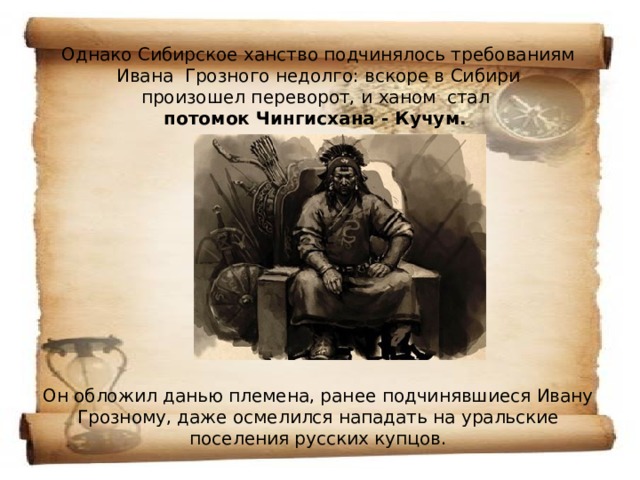 Однако Сибирское ханство подчинялось требованиям Ивана  Грозного недолго: вскоре в Сибири произошел переворот, и ханом  стал  потомок Чингисхана - Кучум.              Он обложил данью племена, ранее подчинявшиеся Ивану Грозному, даже осмелился нападать на уральские поселения русских купцов. 