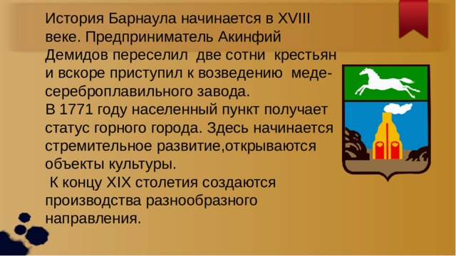 История Барнаула начинается в XVIII веке. Предприниматель Акинфий Демидов переселил две сотни крестьян и вскоре приступил к возведению меде-сереброплавильного завода. В 1771 году населенный пункт получает статус горного города. Здесь начинается стремительное развитие,открываются объекты культуры.  К концу XIX столетия создаются производства разнообразного направления. 