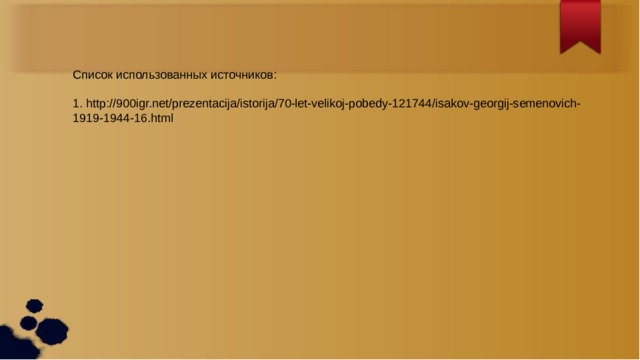 Список использованных источников: 1. http://900igr.net/prezentacija/istorija/70-let-velikoj-pobedy-121744/isakov-georgij-semenovich-1919-1944-16.html 