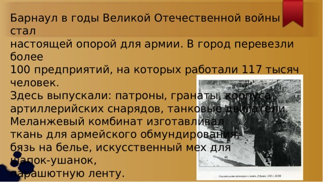 Барнаул в годы Великой Отечественной войны стал настоящей опорой для армии. В город перевезли более 100 предприятий, на которых работали 117 тысяч человек. Здесь выпускали: патроны, гранаты, корпуса артиллерийских снарядов, танковые двигатели. Меланжевый комбинат изготавливал ткань для армейского обмундирования, бязь на белье, искусственный мех для шапок-ушанок, парашютную ленту. 