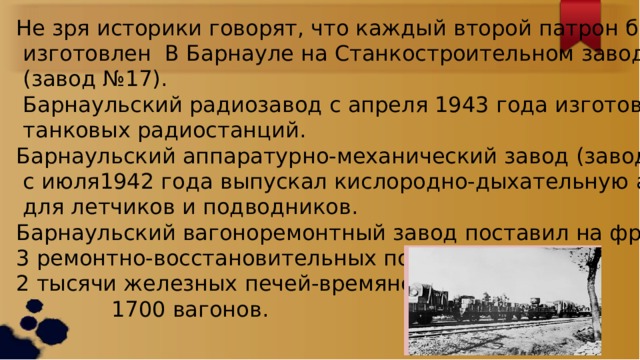 Не зря историки говорят, что каждый второй патрон был  изготовлен В Барнауле на Станкостроительном заводе  (завод №17).  Барнаульский радиозавод с апреля 1943 года изготовил 10 тысяч  танковых радиостанций. Барнаульский аппаратурно-механический завод (завод №839)  с июля1942 года выпускал кислородно-дыхательную аппаратуру  для летчиков и подводников. Барнаульский вагоноремонтный завод поставил на фронт : 3 ремонтно-восстановительных поезда, 2 тысячи железных печей-времянок,  1700 вагонов. 