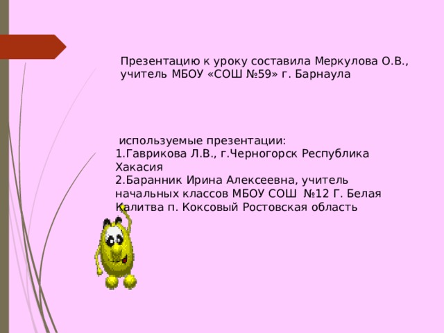 Презентацию к уроку составила Меркулова О.В., учитель МБОУ «СОШ №59» г. Барнаула  используемые презентации: Гаврикова Л.В., г.Черногорск Республика Хакасия Баранник Ирина Алексеевна, учитель начальных классов МБОУ СОШ №12 Г. Белая Калитва п. Коксовый Ростовская область  